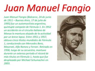 Juan Manuel Fangio Juan Manuel Fangio (Balcarce, 24 de junio de 1911 – Buenos Aires, 17 de julio de 1995) fue un automovilista argentino, quíntuple campeón de Fórmula 1. En 1952 un accidente en el circuito italiano de Monza lo mantuvo alejado de la actividad por un breve lapso. Entre 1951 y 1957, obtuvo cinco títulos mundiales de Fórmula 1, conduciendo con Mercedes Benz, Maserati, Alfa Romeo y Ferrari. Retirado en 1958, luego de su secuestro, mantuvo durante un extenso período el récord de más títulos en Fórmula 1, hasta que fue desplazado por Michael Schumacher en 2003. 