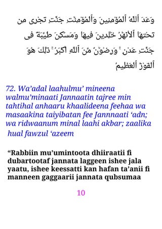 10
‫ِﻦ‬‫ﻣ‬ ‫ِى‬‫ﺮ‬ْ‫ﺠ‬َ‫ﺗ‬ ٍ‫ﺖ‬ٰ‫َﻨ‬‫ﺟ‬ ِ‫ﺖ‬َٰ‫ﻨ‬ِ‫ﻣ‬ْ‫ﺆ‬ُ‫ﻤ‬ْ‫ﻟ‬‫َٱ‬‫و‬ َ‫ﻦ‬‫ِﻴ‬‫ﻨ‬ِ‫ﻣ‬ْ‫ﺆ‬ُ‫ﻤ‬ْ‫ﻟ‬‫ٱ‬ ُ‫ﻪ‬‫ٱﻟﻠ‬ َ‫ﺪ‬َ‫ﻋ‬َ‫و‬
‫ِﻰ‬‫ﻓ‬ ً‫ﺔ‬َ‫ﺒ‬‫َﻴ‬‫ﻃ‬ َ‫ﻦ‬ِ‫ﻜ‬َٰ‫ﺴ‬َ‫ﻣ‬َ‫و‬ ‫َﺎ‬‫ﻬ‬‫ِﻴ‬‫ﻓ‬ َ‫ﻦ‬‫ِﻳ‬‫ﺪ‬ِ‫ﻠ‬َٰ‫ﺧ‬ ُ‫ﺮ‬َٰ‫ﻬ‬ْ‫ﻧ‬ْ‫ﻻ‬‫ٱ‬ ‫َﺎ‬‫ﻬ‬ِ‫ﺘ‬ْ‫ﺤ‬َ‫ﺗ‬
َ‫ﻮ‬ُ‫ﻫ‬ َ‫ﻚ‬ِ‫ﻟ‬َٰ‫ذ‬ ۚ ُ‫ﺮ‬َ‫ﺒ‬ْ‫ﻛ‬‫ا‬ ِ‫ﻪ‬‫ٱﻟﻠ‬ َ‫ﻦ‬‫ﻣ‬ ٌ‫ن‬َٰ‫ﻮ‬ْ‫ﺿ‬ِ‫ر‬َ‫و‬ ۚ ٍ‫ن‬ْ‫ﺪ‬َ‫ﻋ‬ ِ‫ﺖ‬ٰ‫َﻨ‬‫ﺟ‬
ُ‫ﻢ‬‫ِﻴ‬‫ﻈ‬َ‫ﻌ‬ْ‫ﻟ‬‫ٱ‬ ُ‫ز‬ْ‫ﻮ‬َ‫ﻔ‬ْ‫ﻟ‬‫ٱ‬
72. Wa’adal laahulmu’ mineena
walmu’minaati Jannaatin tajree min
tahtihal anhaaru khaalideena feehaa wa
masaakina taiyibatan fee Jannnaati ‘adn;
wa ridwaanum minal laahi akbar; zaalika
hual fawzul ‘azeem
“Rabbiin mu’umintoota dhiiraatii ﬁ
dubartootaf jannata laggeen ishee jala
yaatu, ishee keessatti kan hafan ta’anii ﬁ
manneen gaggaarii jannata qubsumaa
 