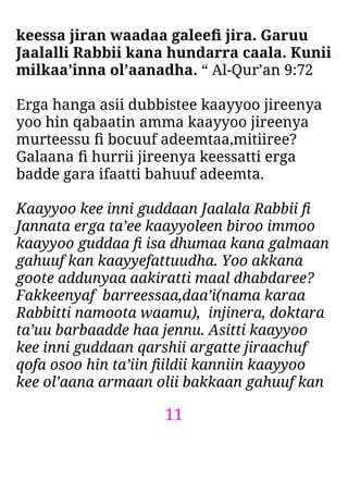 11
keessa jiran waadaa galeeﬁ jira. Garuu
Jaalalli Rabbii kana hundarra caala. Kunii
milkaa’inna ol’aanadha. “ Al-Qur’an 9:72
Erga hanga asii dubbistee kaayyoo jireenya
yoo hin qabaatin amma kaayyoo jireenya
murteessu ﬁ bocuuf adeemtaa,mitiiree?
Galaana ﬁ hurrii jireenya keessatti erga
badde gara ifaatti bahuuf adeemta.
Kaayyoo kee inni guddaan Jaalala Rabbii ﬁ
Jannata erga ta’ee kaayyoleen biroo immoo
kaayyoo guddaa ﬁ isa dhumaa kana galmaan
gahuuf kan kaayyefattuudha. Yoo akkana
goote addunyaa aakiratti maal dhabdaree?
Fakkeenyaf barreessaa,daa’i(nama karaa
Rabbitti namoota waamu), injinera, doktara
ta’uu barbaadde haa jennu. Asitti kaayyoo
kee inni guddaan qarshii argatte jiraachuf
qofa osoo hin ta’iin ﬁildii kanniin kaayyoo
kee ol’aana armaan olii bakkaan gahuuf kan
 