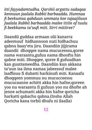 12
itti fayyadamtudha. Qarshii argattu sadaqaa
kennuun jaalala Rabbii barbaadda. Humnaa
ﬁ beekumsa qabduun ummata kee tajaajiluun
Jaalala Rabbii barbaadda malee ittiin of tuulu
ﬁ beekkama ta’uuﬁ miti. Sirri mitiiree?
Daandii guddaa armaan olii kanarra
adeemuuf hidhannoon nuti hidhachuu
qabnu baay’etu jiru. Daandiin jijjirama
daandii dhoqqee nama mucuceessu,qoree
nama waraantu,gufuu nama dhooftu hin
qabne miti. Dhoqqee, qoree ﬁ gufuudhan
kan guuttameedha. Daandiin kun akkana
ta’uun isa ilma namaa jabeessuf malee
laaﬃsuu ﬁ dubatti harkiisuﬁ miti. Kanaafu
dhoqqeen yommuu nu mucucceessu
mucucaanne achitti akka hin hafne,qoreen
yoo nu waraantu ﬁ gufuun yoo nu dhofte ah
jenne achumatti akka hin hafne qoricha
harkatti qabachu qabna.(Insha Allah
Qoricha kana torbii dhufu ni ilaalla)
 