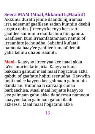 13
Seera MAM (Maal,Akkamitti,Maaliif)
Akkuma duratti jenne daandii jijjiramaa
irra adeemuf gaaﬁleen sadan kunniin deebii
argatu qabu. Jireenya keenya keessatti
gaaﬁlee kanniin irraanfachuu hin qabnu.
Gaaﬁleen kuni irraanfatamnaan namni of
irraanfate jechuudha. Sababni kufaati
namoota baay’ee gaaﬁlee kanaaf deebii
gaha kennu dhabu isaaniti.
Maal– Kaayyoo jireenyaa kee maal akka
ta’ee murteefatte jirta. Kaayyoo kana
bakkaan gahuuf maal maal hojjachuu akka
qabdu of gaafatte hojitti seenudha. Hawwiin
hojii malee kayyoo kee galmaan gahuu hin
danda’an. Humnaa ﬁ carraaqi cimaa
barbaachisa. Maal maal hojjatte kaayyoo
kee galmaan gahu akka dandeessu namoota
kaayyoo kana galmaan gahan ilaali
akkeessi. Maal maal hojjatanii akka
 