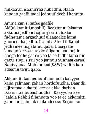 14
milkaa’an isaanirraa hubadhu. Haala
kanaan gaaﬁi maal jedhuuf deebii kennita.
Amma kan si hafee gaaﬁle
AM(akkamitti,maaliif). Beektonni Islaama
akkuma jedhan hojiin gaariin tokko
fudhatama argachuuf ulaagaalee lama
guutu qaba jedhu. Isaanis: Sirrii ﬁ Rabbii
jedhamee hojjatamu qaba. Ulaagaale
lamaan keessaa tokko diigamnaan hojiin
hanga fedhe gaarii yoo ta’ee fudhatama hin
qabu. Hojii sirrii yoo jennuu Sunnaa(karaa)
Nabiyyanaa Muhammad(SAW) waliin kan
adeemu ta’uu qaba.
Akkamitti kan jedhuuf namoota kaayyoo
kana galmaan gahan hordofuudha. Daandii
jijjiramaa akkami keessa akka darban
isaanirraa hubachuudha. Kaayyoon kee
Jaalala Rabbii ﬁ Jannata yoo ta’ee akkamitti
galmaan gahu akka dandeessu Ergamaan
 