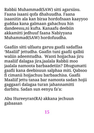 15
Rabbii Muhammad(SAW) sitti agarsiisu.
Faana isaani qofa dhahuudha. Faana
isaanitin ala kan biraa hordofnaan kaayyoo
guddaa kana galmaan gahachuu hin
dandeessu,ni kufta. Kanaafu deebiin
akkamitti jedhuuf faana Nabiyyana
Muhammad(SAW) hordofuudha.
Gaaﬁin sitti ulfaatu garuu gaaﬁi sadaffaa
‘Maaliif’ jettudha. Gaaﬁn tuni gaaﬁi qalbii
waliin adeemtudha. Wanti hojjachaa jiru
maaliif dalagaa jira,jaalala Rabbii moo
jaalala namoota barbaadetiin? Dhugumatti
gaaﬁi kana deebisuun salphaa miti. Qabsoo
ﬁ cimanii hojjachuu barbaachisa. Gaaﬁi
Maaliif jettu tanaa bar namoota sadan hojii
gaggaari dalagaa turan jahannamitti
darbitu. Sadan sun eenyu fa’a:
Abu Hureeyran(RA) akkana jechuun
gabaasan
 