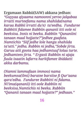 16
Ergamaan Rabbii(SAW) akkana jedhan:
“Guyyaa qiyaama namoonni yeroo jalqabaa
irratti murteefamu nama shahiida(nama
karaa Rabbii irratti du’e) ta’eedha. Funduree
Rabbitti ﬁdamee Rabbiin qananii itti oole ni
beeksisa. Innis ni beeka. Rabbiin “Qananiini
tanaan maal hojjatte?”jedhee gaafata.
Namtichis “Siif jedhe lole hanga shahiida
ta’utti.” jedha. Rabbin ni jedha,”Sobde jirta.
Garuu atii goota haa jedhamtuuf lolaa turte.
Jedhamtees jirta. “ Ergasii Rabbiin ni ajaja
fuula isaatin lafarra harkifamee ibiddatti
akka darbamu.
(Namni lammafaan immoo) nama
beekumsa(ilmi) baratee barsiise ﬁ Qur’aana
qara’edha. Funduree Rabbitti ni ﬁdama.
Ni’ima(qananii) itti oole Rabbiin ni
beeksisa.Namtichis ni beeka. Rabbiin
“Qananii tanaan maal hojjatte?” jedhaan.”
 