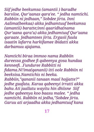 17
Siif jedhe beekumsa (amantii ) baradhe
barsiise, Qur’aanas qara’ee. “ jedha namtichi.
Rabbiin ni jedhaan,” Sobdee jirta. Inni
Aalima(beekaa) akka jedhamtuuf beekumsa
(amantii) baratte;inni qaaridha(nama
Qur’aana qara’u) akka jedhamtuuf Qur’aana
qaraate. Jedhamtees jirta. Ergasii fuula
isaatin lafarra harkifamee ibidatti akka
darbamuu ajajama.
Namtichi biraa immoo nama Rabbiin
dureessa godhee ﬁ qabeenya gosa hundaa
kenneeﬁ. .Funduree Rabbitti ni
ﬁdama.Ni’ima(qananii) itti oole Rabbiin ni
beeksisa.Namtichis ni beeka.
Rabbiin,”qananii tanaan maal hojjatte?”
jedhe gaafata. Karaa qabeenyi irratti akka
bahu Ati jaallatu wayitu hin dhiisne Siif
jedhe qabeenya koo baasu malee. “ jedha
namtichi. Rabbiin ni jedha,”Sobdee jirta.
Garuu ati arjaadha akka jedhamtuuf kana
 