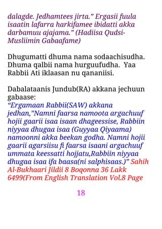 18
dalagde. Jedhamtees jirta.” Ergasii fuula
isaatin lafarra harkifamee ibidatti akka
darbamuu ajajama.” (Hadiisa Qudsi-
Musliimin Gabaafame)
Dhugumatti dhuma nama sodaachisudha.
Dhuma qalbii nama hurguufudha. Yaa
Rabbii Ati iklaasan nu qananiisi.
Dabalataanis Jundub(RA) akkana jechuun
gabaase:
“Ergamaan Rabbii(SAW) akkana
jedhan,”Namni faarsa namoota argachuuf
hojii gaarii isaa isaan dhageessise, Rabbiin
niyyaa dhugaa isaa (Guyyaa Qiyaama)
namoonni akka beekan godha. Namni hojii
gaarii agarsiisu ﬁ faarsa isaani argachuuf
ummata keessatti hojjatu,Rabbiin niyyaa
dhugaa isaa ifa baasa(ni salphisaas.)” Sahih
Al-Bukhaari Jildii 8 Boqonna 36 Lakk
6499(From English Translation Vol.8 Page
 