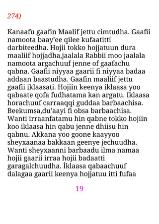 19
274)
Kanaafu gaaﬁn Maalif jettu cimtudha. Gaaﬁi
namoota baay’ee qilee kufaatitti
darbiteedha. Hojii tokko hojjatuun dura
maaliif hojjadha,jaalala Rabbii moo jaalala
namoota argachuuf jenne of gaafachu
qabna. Gaaﬁi niyyaa gaarii ﬁ niyyaa badaa
addaan baastudha. Gaaﬁn maaliif jettu
gaaﬁi iklaasati. Hojiin keenya iklaasa yoo
qabaate qofa fudhatama kan argatu. Iklaasa
horachuuf carraaqqi guddaa barbaachisa.
Beekumsa,du’aayi ﬁ obsa barbaachisa.
Wanti irraanfatamu hin qabne tokko hojiin
koo iklaasa hin qabu jenne dhiisu hin
qabnu. Akkana yoo goone kaayyoo
sheyxaanaa bakkaan geenye jechuudha.
Wanti sheyxaanni barbaadu ilma namaa
hojii gaarii irraa hojii badaatti
garagalchuudha. İklaasa qabaachuuf
dalagaa gaarii keenya hojjatuu itti fufaa
 