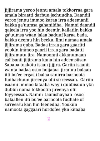 2
Jijjirama yeroo jennu amala tokkorraa gara
amala biraatti darbuu jechuudha. Daandii
yeroo jennu immoo karaa irra adeemanii
bakka ga’uumsa gahaniidha. Namni daandii
qajeela irra yoo hin deemin kallatiin bakka
ga’uumsa waan jalaa baduuf karaa bada,
bakka deemu hin beeku. Ilmi namaa amala
jijjirama qaba. Badaa irraa gara gaaritti
yookin immoo gaarii irraa gara badatti
jijjiramutu jira. Namoonni akkanumaan
cal’isanii jijjirama kana hin adeemsiisan.
Sababa tokkotu isaan jijjira. Gariin isaanii
wanta badaa osoo hojjataa jiranuu balaan
itti bu’ee ergasii balaa sanirra barnoota
fudhachuun jireenya oﬁi sirreessan. Gariin
isaanii immoo kitaaba wayii dubbisuun ykn
dubbii nama tokkootin jireenya oﬁi
foyyeessan. Namni laamshayaan osoo
balaallen itti bu’ee barnoota fudhate of
sirreessu kan hin feenedha. Yookiin
namoota gaggaari hordofee ykn kitaaba
 