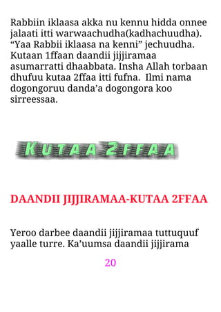 20
Rabbiin iklaasa akka nu kennu hidda onnee
jalaati itti warwaachudha(kadhachuudha).
“Yaa Rabbii iklaasa na kenni” jechuudha.
Kutaan 1ffaan daandii jijjiramaa
asumarratti dhaabbata. Insha Allah torbaan
dhufuu kutaa 2ffaa itti fufna. Ilmi nama
dogongoruu danda’a dogongora koo
sirreessaa.
DAANDII JIJJIRAMAA-KUTAA 2FFAA
Yeroo darbee daandii jijjiramaa tuttuquuf
yaalle turre. Ka’uumsa daandii jijjirama
 
