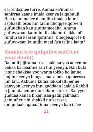 21
eerre/ibsinee turre. Amma ka’uumsa
sanirraa kaane imala keenya jalqabuuﬁ.
Haa ta’uu malee daandiin imalaa kunii
asphaalti osoo hin ta’iin dhoqqee,qoree ﬁ
gufuudhan kan guuttameedha. Amma
gufuwwaan kanniini ﬁ akkamitti akka of
funduraa kaasan qoranna. Dhoqee,qoree ﬁ
gufuwwaan kunniin maal fa’a ta’ina laata?
Shakkii kee qulqulleessi(Clear
your doubt)
Daandii jijjirama irra shakkaa yoo adeemne
bakka barbaanne san hin geenyu. Nan kufa
jenne shakkaa yoo wanta tokko hojjanne
hojiin keenya hangas mara bu’aa qabeessa
hin ta’u. Akkuma kutaa tokkofatti jenne
kaayyon keenya inni guddaan Jaalala Rabbii
ﬁ Jannata jenne murtefanne turre. Kaayyoo
guddaa kanaa ﬁ kan isaa gadii galmaan
gahuuf xuriin shakkii nu keessaa
qulqullaa’u qaba. Diina keenya kan ta’ee
 