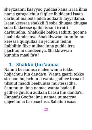 22
sheyxaanni kaayyoo guddaa kana irraa ilma
nama garagalchuu ﬁ qilee ibiddaatti isaan
darbuuf maloota adda addaatti fayyadama.
İsaan keessaa shakkii ﬁ soba dhugaa,dhugaa
soba fakkeesse qalbii isaani irratti
darbuudha. Shakkiile bakka sadiitti qoonne
ilaalu dandeenya. Shakkiwwan kunniin nu
keessaa qulqullaa’an jechuun fedhii
Rabbiitin ﬁixe milkaa’inna gudda irra
ijjachuu ni dandeenya. Shakkiwwan
kunniin maal fa’a?
1. Shakkii Qur’aanaa
Namni beekumsa malee wanta tokko
hojjachuu hin danda’u. Wanta gaarii tokko
sirnaan hojjachuu ﬁ wanta gadhee irraa of
tiksuuf maddi beekumsa murtessadha.
Sammuun ilma namaa wanta badaa ﬁ
gadhee guutuu addaan baasu hin danda’u.
Kanaafu Goofta ilma namaa uumerraa
qajeelfama barbaachisa. Sababni isaas
 