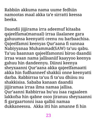 23
Rabbiin akkuma nama uume fedhiin
namootas maal akka ta’e sirratti keessa
beeka.
Daandii jijjirama irra adeemuf kitaaba
qajeelfama(manual) irraa ilaalanee gara
gahuumsa keenyatti ceenu nu barbaachisa.
Qajeelfamni keenyas Qur’aana ﬁ sunnaa
Nabiyyanaa Muhammad(SAW) ta’uu qabu.
Ta’uu baannan qajeelfamonni biroo daandii
irraa waan nama jallisaniif kaayyoo keenya
gahuu hin dandeenyu. Diinni keenya
sheyxaanni Qur’aana akka qajeelfamaatti
akka hin fudhanneef shakkii onne keenyatti
darba. Rabbirraa ta’uu ﬁ ta’uu dhiisu nu
shakkisisa. Sababa kanaan daandii
jijjiramaa irraa ilma namaa jallisa.
Qur’aanni Rabbirraa bu’uu isaa ragaaleen
lakkofsa hin qabne osoo jiranuu sheyxaanni
ﬁ gargaartonni isaa qalbii namaa
dukkaneessu. Akka itti hin amanne ﬁ hin
 