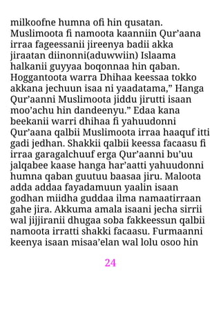 24
milkoofne humna oﬁ hin qusatan.
Muslimoota ﬁ namoota kaanniin Qur’aana
irraa fageessanii jireenya badii akka
jiraatan diinonni(aduwwiin) Islaama
halkanii guyyaa boqonnaa hin qaban.
Hoggantoota warra Dhihaa keessaa tokko
akkana jechuun isaa ni yaadatama,” Hanga
Qur’aanni Muslimoota jiddu jirutti isaan
moo’achu hin dandeenyu.” Edaa kana
beekanii warri dhihaa ﬁ yahuudonni
Qur’aana qalbii Muslimoota irraa haaquf itti
gadi jedhan. Shakkii qalbii keessa facaasu ﬁ
irraa garagalchuuf erga Qur’aanni bu’uu
jalqabee kaase hanga har’aatti yahuudonni
humna qaban guutuu baasaa jiru. Maloota
adda addaa fayadamuun yaalin isaan
godhan miidha guddaa ilma namaatirraan
gahe jira. Akkuma amala isaani jecha sirrii
wal jijjiranii dhugaa soba fakkeessun qalbii
namoota irratti shakki facaasu. Furmaanni
keenya isaan misaa’elan wal lolu osoo hin
 
