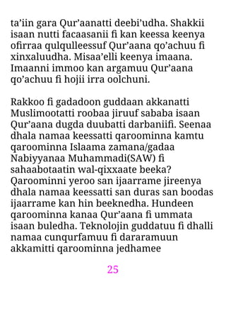 25
ta’iin gara Qur’aanatti deebi’udha. Shakkii
isaan nutti facaasanii ﬁ kan keessa keenya
oﬁrraa qulqulleessuf Qur’aana qo’achuu ﬁ
xinxaluudha. Misaa’elli keenya imaana.
Imaanni immoo kan argamuu Qur’aana
qo’achuu ﬁ hojii irra oolchuni.
Rakkoo ﬁ gadadoon guddaan akkanatti
Muslimootatti roobaa jiruuf sababa isaan
Qur’aana dugda duubatti darbaniiﬁ. Seenaa
dhala namaa keessatti qaroominna kamtu
qaroominna Islaama zamana/gadaa
Nabiyyanaa Muhammadi(SAW) ﬁ
sahaabotaatin wal-qixxaate beeka?
Qaroominni yeroo san ijaarrame jireenya
dhala namaa keessatti san duras san boodas
ijaarrame kan hin beeknedha. Hundeen
qaroominna kanaa Qur’aana ﬁ ummata
isaan buledha. Teknolojin guddatuu ﬁ dhalli
namaa cunqurfamuu ﬁ dararamuun
akkamitti qaroominna jedhamee
 