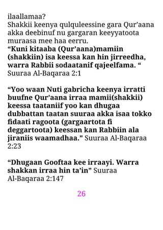 26
ilaallamaa?
Shakkii keenya qulquleessine gara Qur’aana
akka deebinuf nu gargaran keeyyatoota
muraasa mee haa eerru.
“Kuni kitaaba (Qur’aana)mamiin
(shakkiin) isa keessa kan hin jirreedha,
warra Rabbii sodaatanif qajeelfama. “
Suuraa Al-Baqaraa 2:1
“Yoo waan Nuti gabricha keenya irratti
buufne Qur’aana irraa mamii(shakkii)
keessa taataniif yoo kan dhugaa
dubbattan taatan suuraa akka isaa tokko
ﬁdaati ragoota (gargaartota ﬁ
deggartoota) keessan kan Rabbiin ala
jiraniis waamadhaa.” Suuraa Al-Baqaraa
2:23
“Dhugaan Gooftaa kee irraayi. Warra
shakkan irraa hin ta’in” Suuraa
Al-Baqaraa 2:147
 