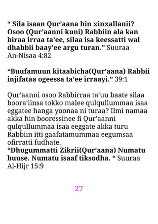 27
“ Sila isaan Qur’aana hin xinxallanii?
Osoo (Qur’aanni kuni) Rabbiin ala kan
biraa irraa ta’ee, silaa isa keessatti wal
dhabbii baay’ee argu turan.” Suuraa
An-Nisaa 4:82
“Buufamuun kitaabicha(Qur’aana) Rabbii
injifataa ogeessa ta’ee irraayi.” 39:1
Qur’aanni osoo Rabbirraa ta’uu baate silaa
boora’iinsa tokko malee qulqullummaa isaa
eggatee hanga yoonaa ni turaa? Ilmi namaa
akka hin booressinee ﬁ Qur’aanni
qulqullummaa isaa eeggate akka turu
Rabbiin itti gaafatamummaa eegumsaa
oﬁrratti fudhate.
“Dhugummatti Zikrii(Qur’aana) Numatu
buuse. Numatu isaaf tiksodha. “ Suuraa
Al-Hijr 15:9
 