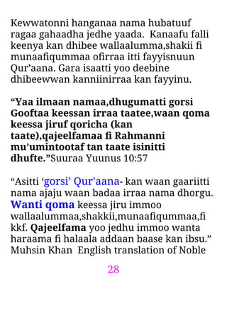 28
Kewwatonni hanganaa nama hubatuuf
ragaa gahaadha jedhe yaada. Kanaafu falli
keenya kan dhibee wallaalumma,shakii ﬁ
munaaﬁqummaa oﬁrraa itti fayyisnuun
Qur’aana. Gara isaatti yoo deebine
dhibeewwan kanniinirraa kan fayyinu.
“Yaa ilmaan namaa,dhugumatti gorsi
Gooftaa keessan irraa taatee,waan qoma
keessa jiruf qoricha (kan
taate),qajeelfamaa ﬁ Rahmanni
mu’umintootaf tan taate isinitti
dhufte.”Suuraa Yuunus 10:57
“Asitti ‘gorsi’ Qur’aana- kan waan gaariitti
nama ajaju waan badaa irraa nama dhorgu.
Wanti qoma keessa jiru immoo
wallaalummaa,shakkii,munaaﬁqummaa,ﬁ
kkf. Qajeelfama yoo jedhu immoo wanta
haraama ﬁ halaala addaan baase kan ibsu.”
Muhsin Khan English translation of Noble
 