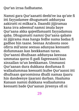 29
Qur’an irraa fudhatame.
Namni gara Qur’aanatti deebi’ee isa qo’ate ﬁ
itti fayyadamee dhugumatti addunyaa
aakiratti ni milkaa’a. Daandii jijjiramaa
kana irra adeemuf namni imala baye
Qur’aana akka qajeelfamaatti fayyadamuu
qaba. Dhugumatti namni Qur’aana qabate
ni jijjirama maa hanga fedhe nama badaa ﬁ
gadhee hin taane. Seenaa Araboota osoo
oﬁrra mil’anne seenaa adunyaa keessatti
dofummaan kan beekkaman turan.
Qur’aanni dhufnaan addunyaa keessaa
ummataa qaroo ﬁ gadi fageessanii kan
xinxallan ta’un beekkaman. Ummanni
Qur’aanan dura dukkana doofumaa ﬁ
wallaalummaa keessatti kufee Qur’aanni itti
dhufnaan qaroominna dhalli namaa ijaaru
hin dandeenye ijaarani darban. Haaluma
Kanaan namni dukkana wallaalumma
keessatti bade Qur’aanan jireenya oﬁ ni
 