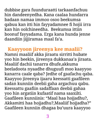 3
dubbise gara fuunduraatti tarkaanfachuu
hin dandeenyedha. Kana caalaa hundarra
badaan namaa immoo osoo beekumsa
qabuu kan itti hin fayyadamnee ﬁ hojii irra
kan hin oolchineedha. Beekumsa ittiin
boonuf fayyadama. Erga kana hunda jenne
daandiin jijjiramaa maal fa’a.
Kaayyoon jireenya kee maalii?
Namni maaliif akka jiraatu sirritti hubate
yoo hin beekin, jireenya dukkanaa’a jiraata.
Maaliif dachii tanarra dhufe,akkuma
beeladoota nyaadhe dhuguuﬁ moo kaayyoo
kanarra caale qaba? Jedhe of gaafachu qaba.
Kaayyoo jireenya ijaaru keessatti gaaﬁleen
sadan kunniin deebii gaha argachuu qabu.
Keessattu gaaﬁin sadaffaan deebii gahaa
yoo hin argatiin kufaatif nama saaxilti.
Gaaﬁleen kunniinis: “Maal haa hojjadhu?,
Akkamitti haa hojjadhu?,Maaliif hojjadha?”
Gaaﬁleen kunniin dhagaa bu’uura kaayyoo
 