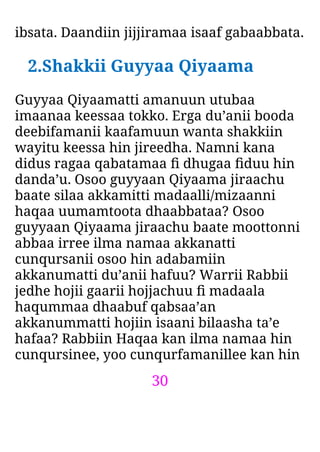 30
ibsata. Daandiin jijjiramaa isaaf gabaabbata.
2.Shakkii Guyyaa Qiyaama
Guyyaa Qiyaamatti amanuun utubaa
imaanaa keessaa tokko. Erga du’anii booda
deebifamanii kaafamuun wanta shakkiin
wayitu keessa hin jireedha. Namni kana
didus ragaa qabatamaa ﬁ dhugaa ﬁduu hin
danda’u. Osoo guyyaan Qiyaama jiraachu
baate silaa akkamitti madaalli/mizaanni
haqaa uumamtoota dhaabbataa? Osoo
guyyaan Qiyaama jiraachu baate moottonni
abbaa irree ilma namaa akkanatti
cunqursanii osoo hin adabamiin
akkanumatti du’anii hafuu? Warrii Rabbii
jedhe hojii gaarii hojjachuu ﬁ madaala
haqummaa dhaabuf qabsaa’an
akkanummatti hojiin isaani bilaasha ta’e
hafaa? Rabbiin Haqaa kan ilma namaa hin
cunqursinee, yoo cunqurfamanillee kan hin
 