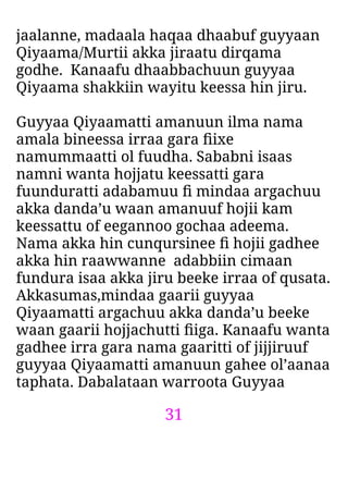 31
jaalanne, madaala haqaa dhaabuf guyyaan
Qiyaama/Murtii akka jiraatu dirqama
godhe. Kanaafu dhaabbachuun guyyaa
Qiyaama shakkiin wayitu keessa hin jiru.
Guyyaa Qiyaamatti amanuun ilma nama
amala bineessa irraa gara ﬁixe
namummaatti ol fuudha. Sababni isaas
namni wanta hojjatu keessatti gara
fuunduratti adabamuu ﬁ mindaa argachuu
akka danda’u waan amanuuf hojii kam
keessattu of eegannoo gochaa adeema.
Nama akka hin cunqursinee ﬁ hojii gadhee
akka hin raawwanne adabbiin cimaan
fundura isaa akka jiru beeke irraa of qusata.
Akkasumas,mindaa gaarii guyyaa
Qiyaamatti argachuu akka danda’u beeke
waan gaarii hojjachutti ﬁiga. Kanaafu wanta
gadhee irra gara nama gaaritti of jijjiruuf
guyyaa Qiyaamatti amanuun gahee ol’aanaa
taphata. Dabalataan warroota Guyyaa
 