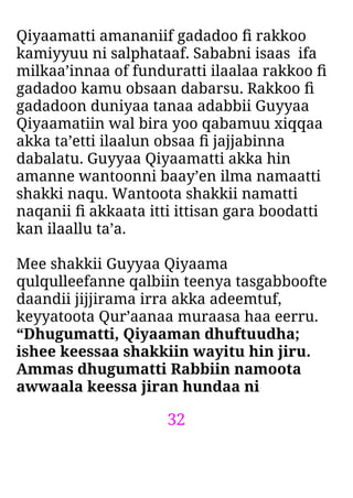32
Qiyaamatti amananiif gadadoo ﬁ rakkoo
kamiyyuu ni salphataaf. Sababni isaas ifa
milkaa’innaa of funduratti ilaalaa rakkoo ﬁ
gadadoo kamu obsaan dabarsu. Rakkoo ﬁ
gadadoon duniyaa tanaa adabbii Guyyaa
Qiyaamatiin wal bira yoo qabamuu xiqqaa
akka ta’etti ilaalun obsaa ﬁ jajjabinna
dabalatu. Guyyaa Qiyaamatti akka hin
amanne wantoonni baay’en ilma namaatti
shakki naqu. Wantoota shakkii namatti
naqanii ﬁ akkaata itti ittisan gara boodatti
kan ilaallu ta’a.
Mee shakkii Guyyaa Qiyaama
qulqulleefanne qalbiin teenya tasgabboofte
daandii jijjirama irra akka adeemtuf,
keyyatoota Qur’aanaa muraasa haa eerru.
“Dhugumatti, Qiyaaman dhuftuudha;
ishee keessaa shakkiin wayitu hin jiru.
Ammas dhugumatti Rabbiin namoota
awwaala keessa jiran hundaa ni
 