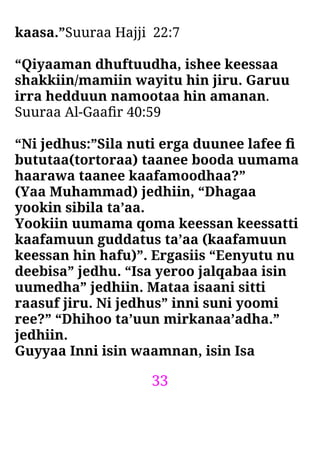 33
kaasa.”Suuraa Hajji 22:7
“Qiyaaman dhuftuudha, ishee keessaa
shakkiin/mamiin wayitu hin jiru. Garuu
irra hedduun namootaa hin amanan.
Suuraa Al-Gaaﬁr 40:59
“Ni jedhus:”Sila nuti erga duunee lafee ﬁ
bututaa(tortoraa) taanee booda uumama
haarawa taanee kaafamoodhaa?”
(Yaa Muhammad) jedhiin, “Dhagaa
yookin sibila ta’aa.
Yookiin uumama qoma keessan keessatti
kaafamuun guddatus ta’aa (kaafamuun
keessan hin hafu)”. Ergasiis “Eenyutu nu
deebisa” jedhu. “Isa yeroo jalqabaa isin
uumedha” jedhiin. Mataa isaani sitti
raasuf jiru. Ni jedhus” inni suni yoomi
ree?” “Dhihoo ta’uun mirkanaa’adha.”
jedhiin.
Guyyaa Inni isin waamnan, isin Isa
 