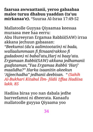 34
faarsaa awwaattanii, yeroo gabaabaa
malee turuu dhabuu yaaddan (ta’uu
mirkanaa’e). “Suuraa Al-Israa 17:49-52
Mallatoolle Guyyaa Qiyaamaa keessaa
muraasa mee haa eerru:
Abu Hureeyran Ergamaa Rabbii(SAW) irraa
akkana jechuun gabaasan:
“Beekumsi (du’a aalimtootatin) ni bada,
wallaalummaan ﬁ ﬁtnaan(rakkoo ﬁ
gadadoon) ni babal’atu,Harj ni baay’ata.
Ergamaan Rabbii(SAW) akkana jedhamanii
gaafataman,”Yaa Ergamaa Rabbii ‘Harj’
maalidha?” Harka isaanitin akeekun
‘Ajjeechadha” jedhanii deebisan. “ (Sahih
Al-Bukhari Kitabul İlm- Jildii 1ffaa Hadiisa
lakk. 85
Hadiisa biraa yoo nan dabala jedhe
barreefamni ni dheerata. Kanaafu
mallatoolle guyyaa Qiyaama yoo
 