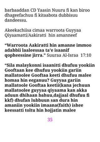 35
barbaaddan CD Yaasin Nuuru ﬁ kan biroo
dhageefachuu ﬁ kitaabota dubbisuu
dandeessu.
Akeekachiisa cimaa warroota Guyyaa
Qiyaamatti/Aakiratti hin amanneef
“Warroota Aakiratti hin amanne immoo
adabbii laaleessaa ta’e isaanif
qopheessine jirra.” Suuraa Al-Israa 17:10
“Sila malaykonni isaanitti dhufuu yookiin
Gooftaan kee dhufuu yookiin gariin
mallatoolee Gooftaa keeti dhufuu malee
homaa hin eeganuu? Guyyaa gariin
mallatoole Gooftaa keetii(kana jechuun
mallatoolee guyyaa qiyaama kan akka
aduun dhihaan bahuu,dajjaal dhufuu ﬁ
kkf) dhufan lubbuun san dura hin
amaniin yookiin imaana(faith) ishee
keessatti toltu hin hojjatin malee
 