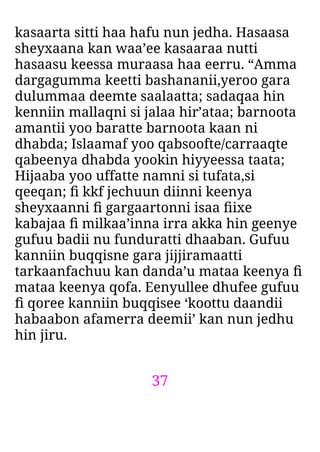 37
kasaarta sitti haa hafu nun jedha. Hasaasa
sheyxaana kan waa’ee kasaaraa nutti
hasaasu keessa muraasa haa eerru. “Amma
dargagumma keetti bashananii,yeroo gara
dulummaa deemte saalaatta; sadaqaa hin
kenniin mallaqni si jalaa hir’ataa; barnoota
amantii yoo baratte barnoota kaan ni
dhabda; Islaamaf yoo qabsoofte/carraaqte
qabeenya dhabda yookin hiyyeessa taata;
Hijaaba yoo uffatte namni si tufata,si
qeeqan; ﬁ kkf jechuun diinni keenya
sheyxaanni ﬁ gargaartonni isaa ﬁixe
kabajaa ﬁ milkaa’inna irra akka hin geenye
gufuu badii nu funduratti dhaaban. Gufuu
kanniin buqqisne gara jijjiramaatti
tarkaanfachuu kan danda’u mataa keenya ﬁ
mataa keenya qofa. Eenyullee dhufee gufuu
ﬁ qoree kanniin buqqisee ‘koottu daandii
habaabon afamerra deemii’ kan nun jedhu
hin jiru.
 