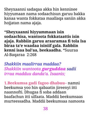 38
Sheyxaanni sadaqaa akka hin kenninee
hiyyumaan nama sodaachisun garuu bakka
kanaa wanta fokkataa maallaqa saniin akka
hojjatan nama ajaja.
“Sheyxaanni hiyyummaan isin
sodaachisa, wantoota fokkataattis isin
ajaja. Rabbiin garuu araaramaa ﬁ tola Isa
biraa ta’e waadaa isiniif gala. Rabbiin
kenni isaa bal’aa, beekaadha. “Suuraa
Al-Baqaraa 2:268
Shakkiin maalirraa maddaa?
Shakkiin wantoota gurguddaa sadii
irraa madduu danda’a. Isaanis;
1.Beekumsa gadi fagoo dhabuu– namni
beekumsa yoo hin qabaatin jireenyi itti
naannofti. Dhugaa ﬁ soba addaan
baafachun itti ulfaata. Maddii beekumsaas
murteessadha. Maddii beekumsaa namoota
 