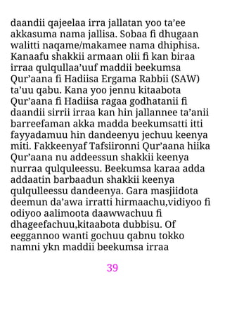 39
daandii qajeelaa irra jallatan yoo ta’ee
akkasuma nama jallisa. Sobaa ﬁ dhugaan
walitti naqame/makamee nama dhiphisa.
Kanaafu shakkii armaan olii ﬁ kan biraa
irraa qulqullaa’uuf maddii beekumsa
Qur’aana ﬁ Hadiisa Ergama Rabbii (SAW)
ta’uu qabu. Kana yoo jennu kitaabota
Qur’aana ﬁ Hadiisa ragaa godhatanii ﬁ
daandii sirrii irraa kan hin jallannee ta’anii
barreefaman akka madda beekumsatti itti
fayyadamuu hin dandeenyu jechuu keenya
miti. Fakkeenyaf Tafsiironni Qur’aana hiika
Qur’aana nu addeessun shakkii keenya
nurraa qulquleessu. Beekumsa karaa adda
addaatin barbaadun shakkii keenya
qulqulleessu dandeenya. Gara masjiidota
deemun da’awa irratti hirmaachu,vidiyoo ﬁ
odiyoo aalimoota daawwachuu ﬁ
dhageefachuu,kitaabota dubbisu. Of
eeggannoo wanti gochuu qabnu tokko
namni ykn maddii beekumsa irraa
 