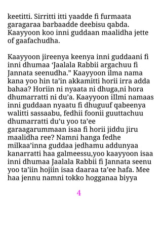 4
keetitti. Sirritti itti yaadde ﬁ furmaata
garagaraa barbaadde deebisu qabda.
Kaayyoon koo inni guddaan maalidha jette
of gaafachudha.
Kaayyoon jireenya keenya inni guddaani ﬁ
inni dhumaa ‘Jaalala Rabbii argachuu ﬁ
Jannata seenudha.” Kaayyoon ilma nama
kana yoo hin ta’in akkamitti horii irra adda
bahaa? Horiin ni nyaata ni dhuga,ni hora
dhumarratti ni du’a. Kaayyoon iIlmi namaas
inni guddaan nyaatu ﬁ dhuguuf qabeenya
walitti sassaabu, fedhii foonii guuttachuu
dhumarratti du’u yoo ta’ee
garaagarummaan isaa ﬁ horii jiddu jiru
maalidha ree? Namni hanga fedhe
milkaa’inna guddaa jedhamu addunyaa
kanarratti haa galmeessu,yoo kaayyoon isaa
inni dhumaa Jaalala Rabbii ﬁ Jannata seenu
yoo ta’iin hojiin isaa daaraa ta’ee hafa. Mee
haa jennu namni tokko hogganaa biyya
 
