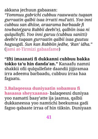 41
akkana jechuun gabaasan:
“Yommuu gabrichi cubbuu raawwatu tuqaan
gurraatin qalbii isaa irratti mul’atti. Yoo inni
cubbuu san dhiise, araarama barbaade ﬁ
towbate(gara Rabbii deebi’e), qalbiin isaa ni
qulqullofti. Yoo inni garuu (cubbuu sanitti)
deebi’e tuqaan gurraatin qalbii isaa guutuu
haguugdi. Sun kan Rabbiin jedhe, ‘Ran’ idha.”
(Jami at-Tirmizi gabaafame)
“Ifti imaanati ﬁ dukkanni cubbuu bakka
tokko ta’u hin danda’an.” Kanaafu namni
shakkii oﬁi qulqullefate daandii jijjiramaa
irra adeemu barbaadu, cubbuu irraa haa
fagaatu.
3.Balaqeessa duniyaatin sobamuu ﬁ
hasaasa sheyxaanaa- balaqeesni duniyaa
yoo namatti baay’atte ija jaamsa, qalbii
dukkaneessa yoo namtichi beekumsa gadi
fagoo qabaate irraa of hin tiiksin. Duniyaan
 