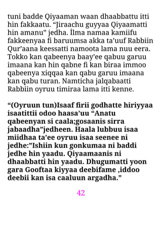 42
tuni badde Qiyaaman waan dhaabbattu itti
hin fakkaatu. “Jiraachu guyyaa Qiyaamatti
hin amanu” jedha. İlma namaa kamiifu
fakkeenyaa ﬁ baruumsa akka ta’uuf Rabbiin
Qur’aana keessatti namoota lama nuu eera.
Tokko kan qabeenya baay’ee qabuu garuu
imaana kan hin qabne ﬁ kan biraa immoo
qabeenya xiqqaa kan qabu garuu imaana
kan qabu turan. Namticha jalqabaatti
Rabbiin oyruu timiraa lama itti kenne.
“(Oyruun tun)Isaaf ﬁrii godhatte hiriyyaa
isaatittii odoo haasa’uu “Anatu
qabeenyan si caala;gosaanis sirra
jabaadha”jedheen. Haala lubbuu isaa
miidhaa ta’ee oyruu isaa seenee ni
jedhe:”Ishiin kun gonkumaa ni baddi
jedhe hin yaadu. Qiyaamaanis ni
dhaabbatti hin yaadu. Dhugumatti yoon
gara Gooftaa kiyyaa deebifame ,iddoo
deebii kan isa caaluun argadha.”
 