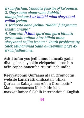 44
irraanfachuu. Yaadota gaariin of ko’oomsu.
2. Sheyxaana abaarrame Rabbitti
mangafachuu;A’uz billahi mina sheyxaani
rajiim jechuu.
3. Jechoota kana jechuu “Rabbii ﬁ Ergamaa
isaatti amane.”
4. Suuratul İklaas qara’uun gara bitaatti
yeroo sadii tufuun A’uz billahi mina
sheyxaani rajiim jechuu “ Youth problems By
Shek Muhammad Salih al-useymiin page 49
irraa fudhatame.
Asitti tufuu yoo jedhamuu hancufa gadii
dhangalaasu yookin ciriqachuu osoo hin
ta’in copha hancufaa “tu,tu” jechuudha.
Keeyyatoonni Qur’aana afaan Oromootin
website kanarratti dhihaatan “Hiika
Qur’aana Kabajamaa Afaan Oromootin”
Mana maxxansaa Najashitin kan
maxxanfamee ﬁ Sahih International English
 