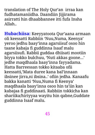 45
translation of The Holy Qur’an irraa kan
fudhatamaniidha. Daandiin Jijjirama
asirratti hin dhaabbannee itti fufa Insha
Allah..
Hubachiisa: Keeyyatoota Qur’aana armaan
oli keessatti Rabbiin ‘Nuu,Numa, Keenya’
yeroo jedhu baay’inna agarsiisuf osoo hin
taane kabaja ﬁ guddinna Isaaf malu
agarsiisuﬁ. Rabbii guddaa dhiisati mootiin
biyya tokko bulchuu, ‘Nuti akkas goone…’
jedhe maqdhaala baay’inna fayyadama.
Hatta Barreessan tokko kitaaba oﬁi
keessatti,’Mata duree kana bal’innaan
ibsinee jirra,ni ibsina..’ oﬁin jedha. Kanaafu
bakka kanatti ‘Nuu,Numa ﬁ Keenya’
maqdhaala baay’inna osoo hin ta’iin kan
kabajaa ﬁ guddinaati. Rabbiin tokkicha kan
shariika/hiriyyaa wayitu hin qabne,Guddate
guddinna Isaaf malu.
 
