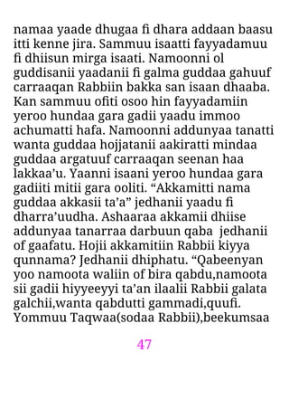 47
namaa yaade dhugaa ﬁ dhara addaan baasu
itti kenne jira. Sammuu isaatti fayyadamuu
ﬁ dhiisun mirga isaati. Namoonni ol
guddisanii yaadanii ﬁ galma guddaa gahuuf
carraaqan Rabbiin bakka san isaan dhaaba.
Kan sammuu oﬁti osoo hin fayyadamiin
yeroo hundaa gara gadii yaadu immoo
achumatti hafa. Namoonni addunyaa tanatti
wanta guddaa hojjatanii aakiratti mindaa
guddaa argatuuf carraaqan seenan haa
lakkaa’u. Yaanni isaani yeroo hundaa gara
gadiiti mitii gara ooliti. “Akkamitti nama
guddaa akkasii ta’a” jedhanii yaadu ﬁ
dharra’uudha. Ashaaraa akkamii dhiise
addunyaa tanarraa darbuun qaba jedhanii
of gaafatu. Hojii akkamitiin Rabbii kiyya
qunnama? Jedhanii dhiphatu. “Qabeenyan
yoo namoota waliin of bira qabdu,namoota
sii gadii hiyyeeyyi ta’an ilaalii Rabbii galata
galchii,wanta qabdutti gammadi,quuﬁ.
Yommuu Taqwaa(sodaa Rabbii),beekumsaa
 