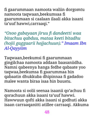 48
ﬁ gaarummaan namoota waliin dorgomtu
namoota taqwaan,beekumsaa ﬁ
gaarummaan si caalaan ilaali akka isaani
ta’uuf hawwi,carraaqi.”
“Osoo gabayaan jiruu ﬁ dandeetti waa
bitachuu qabduu, mataa keeti bitadhu
(hojii gaggaarii hojjachuun).” Imaam Ibn
Al-Qayyiim
Taqwaan,beekumsi ﬁ gaarummaan
gingilchaa namoota addaan baasaniidha.
Namni qabeenya hanga fedhe qabaate yoo
taqwaa,beekumsa ﬁ gaarummaa hin
qabaatin dhukkuba dhipinnaa ﬁ gadadoo
malee wanta biraa isaa hin buustu.
Namoota si oolii seenaa isaanii qo’achuu ﬁ
qorachuun akka isaani ta’uuf hawwi.
Hawwuun qofti akka isaani si godhuti akka
isaan carraaqanitti atillee carraaqi. Akkuma
 