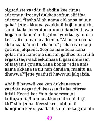 49
olguddiste yaaddu ﬁ abdiin kee cimaa
adeemun jireenyi dukkanooftun siif ifaa
adeemti. “InshaAllah nama akkanaa ta’uun
qaba” jette akkuma yaaddu ﬁ hojii namticha
sanii ilaala adeemtun afuurri dandeetti waa
hojjatuu danda’uu ﬁ galma guddaa gahuu si
keessatti uumama adeema. “Aboo ani nama
akkanaa ta’uun barbaada.” jechaa carraaqi
gochuu jalqabda. Seenaa namticha kana
qofaa miti namoota duraan gadhee turanii ﬁ
ergasii taqwaa,beekumsaa ﬁ gaarummaan
of faayanii qo’atta. Sana booda “edaa anis
nama akkana ta’uu nan danda’a, maaltu na
dhowwa?”jette yaadu ﬁ hawwuu jalqabda.
Abdii ﬁ hawwii kee kan dukkaneessan
yaadota negaativii keessaa ﬁ alaa oﬁrraa
ittisii. Keessi kee “hin dandeessu,ni
kufta,wanta/humna akkana hin qabdu,ﬁ
kkf” siin jedha. Keessi kee cubbuu ﬁ
hanqinna kee si yaadachisuun akka gara olii
 