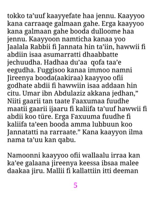 5
tokko ta’uuf kaayyefate haa jennu. Kaayyoo
kana carraaqe galmaan gahe. Erga kaayyoo
kana galmaan gahe booda dulloome haa
jennu. Kaayyoon namticha kanaa yoo
Jaalala Rabbii ﬁ Jannata hin ta’iin, hawwii ﬁ
abdiin isaa asumarratti dhaabbatte
jechuudha. Hadhaa du’aa qofa taa’e
eegudha. Fuggisoo kanaa immoo namni
Jireenya booda(aakiraa) kaayyoo oﬁi
godhate abdii ﬁ hawwiin isaa addaan hin
citu. Umar ibn Abdulaziz akkana jedhan,”
Niiti gaarii tan taate Faaxumaa fuudhe
maatii gaarii ijaaru ﬁ kaliifa ta’uuf hawwii ﬁ
abdii koo türe. Erga Faxuuma fuudhe ﬁ
kaliifa ta’een booda amma lubbuun koo
Jannatatti na rarraate.” Kana kaayyon ilma
nama ta’uu kan qabu.
Namoonni kaayyoo oﬁi wallaalu irraa kan
ka’ee galaana jireenya keessa ibsaa malee
daakaa jiru. Mallii ﬁ kallattiin itti deeman
 