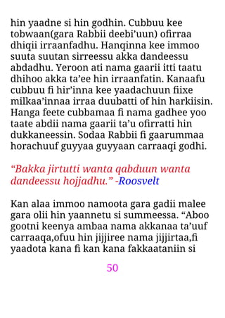 50
hin yaadne si hin godhin. Cubbuu kee
tobwaan(gara Rabbii deebi’uun) oﬁrraa
dhiqii irraanfadhu. Hanqinna kee immoo
suuta suutan sirreessu akka dandeessu
abdadhu. Yeroon ati nama gaarii itti taatu
dhihoo akka ta’ee hin irraanfatin. Kanaafu
cubbuu ﬁ hir’inna kee yaadachuun ﬁixe
milkaa’innaa irraa duubatti of hin harkiisin.
Hanga feete cubbamaa ﬁ nama gadhee yoo
taate abdii nama gaarii ta’u oﬁrratti hin
dukkaneessin. Sodaa Rabbii ﬁ gaarummaa
horachuuf guyyaa guyyaan carraaqi godhi.
“Bakka jirtutti wanta qabduun wanta
dandeessu hojjadhu.” -Roosvelt
Kan alaa immoo namoota gara gadii malee
gara olii hin yaannetu si summeessa. “Aboo
gootni keenya ambaa nama akkanaa ta’uuf
carraaqa,ofuu hin jijjiree nama jijjirtaa,ﬁ
yaadota kana ﬁ kan kana fakkaataniin si
 