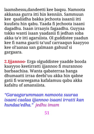 51
laamshessu,dandeetti kee baqsu. Namoota
akkanaa gurra itti hin kenniin. Sammuun
kee qaaliidha bakka jechoota isaanii itti
kuufatu hin qabu. Yaada ﬁ jechoota isaani
dagadhu. Isaan irraayis fagaadhu. Guyyaa
tokko wanti isaan yaadanii ﬁ jedhan soba
akka ta’e itti agarsiista. Ol guddistee yaadun
kee ﬁ nama gaarii ta’uuf carraaqun kaayyoo
kee ol’aanaa san galmaan gahuuf si
gargaara.
2.Ijjannoo- Erga olguddistee yaadde booda
kaayyoo keetirratti ijjannoo ﬁ murannoo
barbaachisa. Wanta qabaterraa hanga
dhumaatti irraa deebi’uu akka hin qabne
gatii ﬁ wareegama kafalamuu qabu akka
kafaltu of amansiista.
“Garaagarummaan namoota suuraa
isaani caalaa ijjannoo isaani irratti kan
hundaa’edha.” jedhu imam
 