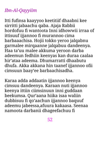 52
Ibn-Al-Qayyiim
Itti fuﬁnsa kaayyoo keetitiif dhaabni kee
sirritti jabaachu qaba. Ajaja Rabbii
hordofuu ﬁ wantoota Inni idhowwii irraa of
ittisuuf ijjannoo ﬁ murannoo cima
barbaaachisa. Hojii tokko yeroo jalqabnu
garmalee mirqaanne jalqabuu dandeenya.
Haa ta’uu malee akkuma yeroon darba
adeemun fedhiin keenyas kan duraa caalaa
hir’ataa adeema. Dhumarratti dhaabutu
dhufa. Akka akkana hin taanef ijjannoo oﬁi
cimsuun baay’ee barbaachisadha.
Karaa adda addaatin ijjannoo keenya
cimsuu dandeenya. Karaan nuti ijjannoo
keenya ittiin ciimsinuun inni guddaan
beekumsa. Qur’aana hiika isaa waliin
dubbisuu ﬁ qo’aachun ijjannoo baquuf
adeemu jabeessa,afuura kakaasa. Seenaa
namoota darbanii dhageefachuu ﬁ
 