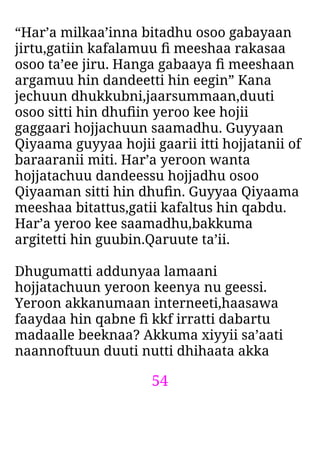 54
“Har’a milkaa’inna bitadhu osoo gabayaan
jirtu,gatiin kafalamuu ﬁ meeshaa rakasaa
osoo ta’ee jiru. Hanga gabaaya ﬁ meeshaan
argamuu hin dandeetti hin eegin” Kana
jechuun dhukkubni,jaarsummaan,duuti
osoo sitti hin dhuﬁin yeroo kee hojii
gaggaari hojjachuun saamadhu. Guyyaan
Qiyaama guyyaa hojii gaarii itti hojjatanii of
baraaranii miti. Har’a yeroon wanta
hojjatachuu dandeessu hojjadhu osoo
Qiyaaman sitti hin dhuﬁn. Guyyaa Qiyaama
meeshaa bitattus,gatii kafaltus hin qabdu.
Har’a yeroo kee saamadhu,bakkuma
argitetti hin guubin.Qaruute ta’ii.
Dhugumatti addunyaa lamaani
hojjatachuun yeroon keenya nu geessi.
Yeroon akkanumaan interneeti,haasawa
faaydaa hin qabne ﬁ kkf irratti dabartu
madaalle beeknaa? Akkuma xiyyii sa’aati
naannoftuun duuti nutti dhihaata akka
 
