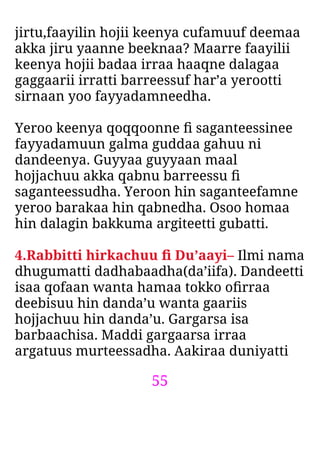 55
jirtu,faayilin hojii keenya cufamuuf deemaa
akka jiru yaanne beeknaa? Maarre faayilii
keenya hojii badaa irraa haaqne dalagaa
gaggaarii irratti barreessuf har’a yerootti
sirnaan yoo fayyadamneedha.
Yeroo keenya qoqqoonne ﬁ saganteessinee
fayyadamuun galma guddaa gahuu ni
dandeenya. Guyyaa guyyaan maal
hojjachuu akka qabnu barreessu ﬁ
saganteessudha. Yeroon hin saganteefamne
yeroo barakaa hin qabnedha. Osoo homaa
hin dalagin bakkuma argiteetti gubatti.
4.Rabbitti hirkachuu ﬁ Du’aayi– Ilmi nama
dhugumatti dadhabaadha(da’iifa). Dandeetti
isaa qofaan wanta hamaa tokko oﬁrraa
deebisuu hin danda’u wanta gaariis
hojjachuu hin danda’u. Gargarsa isa
barbaachisa. Maddi gargaarsa irraa
argatuus murteessadha. Aakiraa duniyatti
 