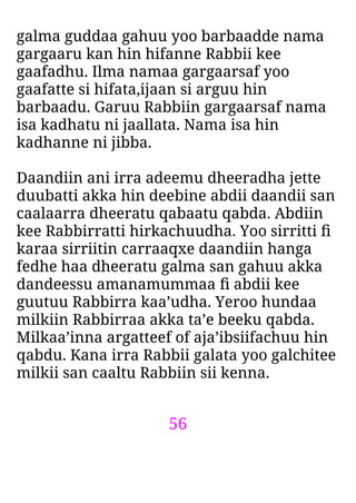 56
galma guddaa gahuu yoo barbaadde nama
gargaaru kan hin hifanne Rabbii kee
gaafadhu. Ilma namaa gargaarsaf yoo
gaafatte si hifata,ijaan si arguu hin
barbaadu. Garuu Rabbiin gargaarsaf nama
isa kadhatu ni jaallata. Nama isa hin
kadhanne ni jibba.
Daandiin ani irra adeemu dheeradha jette
duubatti akka hin deebine abdii daandii san
caalaarra dheeratu qabaatu qabda. Abdiin
kee Rabbirratti hirkachuudha. Yoo sirritti ﬁ
karaa sirriitin carraaqxe daandiin hanga
fedhe haa dheeratu galma san gahuu akka
dandeessu amanamummaa ﬁ abdii kee
guutuu Rabbirra kaa’udha. Yeroo hundaa
milkiin Rabbirraa akka ta’e beeku qabda.
Milkaa’inna argatteef of aja’ibsiifachuu hin
qabdu. Kana irra Rabbii galata yoo galchitee
milkii san caaltu Rabbiin sii kenna.
 