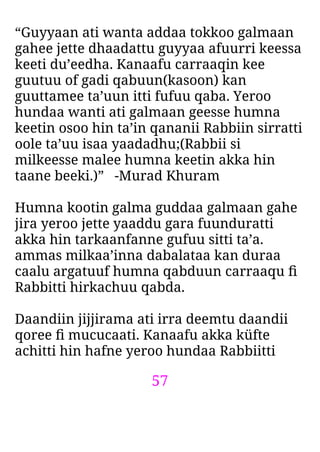 57
“Guyyaan ati wanta addaa tokkoo galmaan
gahee jette dhaadattu guyyaa afuurri keessa
keeti du’eedha. Kanaafu carraaqin kee
guutuu of gadi qabuun(kasoon) kan
guuttamee ta’uun itti fufuu qaba. Yeroo
hundaa wanti ati galmaan geesse humna
keetin osoo hin ta’in qananii Rabbiin sirratti
oole ta’uu isaa yaadadhu;(Rabbii si
milkeesse malee humna keetin akka hin
taane beeki.)” -Murad Khuram
Humna kootin galma guddaa galmaan gahe
jira yeroo jette yaaddu gara fuunduratti
akka hin tarkaanfanne gufuu sitti ta’a.
ammas milkaa’inna dabalataa kan duraa
caalu argatuuf humna qabduun carraaqu ﬁ
Rabbitti hirkachuu qabda.
Daandiin jijjirama ati irra deemtu daandii
qoree ﬁ mucucaati. Kanaafu akka küfte
achitti hin hafne yeroo hundaa Rabbiitti
 