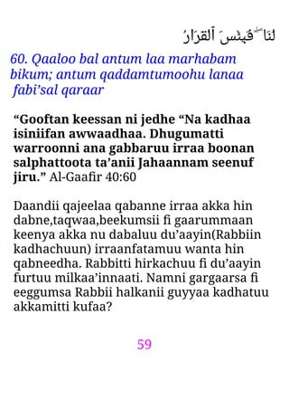 59
ُ‫ر‬‫َا‬‫ﺮ‬َ‫ﻘ‬ْ‫ﻟ‬‫ٱ‬ َ‫ﺲ‬ْ‫ﺌ‬ِ‫ﺒ‬َ‫ﻓ‬ ۖ ‫َﺎ‬‫ﻨ‬َ‫ﻟ‬
60. Qaaloo bal antum laa marhabam
bikum; antum qaddamtumoohu lanaa
fabi’sal qaraar
“Gooftan keessan ni jedhe “Na kadhaa
isiniifan awwaadhaa. Dhugumatti
warroonni ana gabbaruu irraa boonan
salphattoota ta’anii Jahaannam seenuf
jiru.” Al-Gaaﬁr 40:60
Daandii qajeelaa qabanne irraa akka hin
dabne,taqwaa,beekumsii ﬁ gaarummaan
keenya akka nu dabaluu du’aayin(Rabbiin
kadhachuun) irraanfatamuu wanta hin
qabneedha. Rabbitti hirkachuu ﬁ du’aayin
furtuu milkaa’innaati. Namni gargaarsa ﬁ
eeggumsa Rabbii halkanii guyyaa kadhatuu
akkamitti kufaa?
 