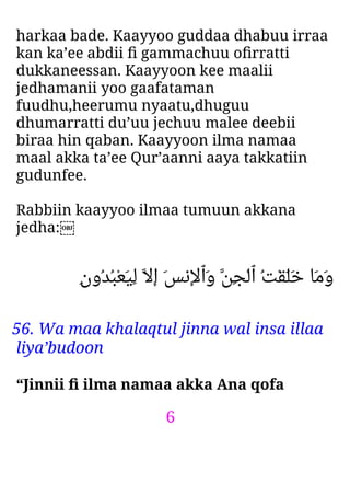 6
harkaa bade. Kaayyoo guddaa dhabuu irraa
kan ka’ee abdii ﬁ gammachuu oﬁrratti
dukkaneessan. Kaayyoon kee maalii
jedhamanii yoo gaafataman
fuudhu,heerumu nyaatu,dhuguu
dhumarratti du’uu jechuu malee deebii
biraa hin qaban. Kaayyoon ilma namaa
maal akka ta’ee Qur’aanni aaya takkatiin
gudunfee.
Rabbiin kaayyoo ilmaa tumuun akkana
jedha:￼
ِ‫ن‬‫ُو‬‫ﺪ‬ُ‫ﺒ‬ْ‫ﻌ‬َ‫ﻴ‬ِ‫ﻟ‬ ‫اﻻ‬ َ‫ﺲ‬‫ْﻧ‬‫ﻻ‬‫َٱ‬‫و‬ ‫ِﻦ‬‫ﺠ‬ْ‫ﻟ‬‫ٱ‬ ُ‫ﺖ‬ْ‫ﻘ‬َ‫ﻠ‬َ‫ﺧ‬ ‫َﺎ‬‫ﻣ‬َ‫و‬
56. Wa maa khalaqtul jinna wal insa illaa
liya’budoon
“Jinnii ﬁ ilma namaa akka Ana qofa
 